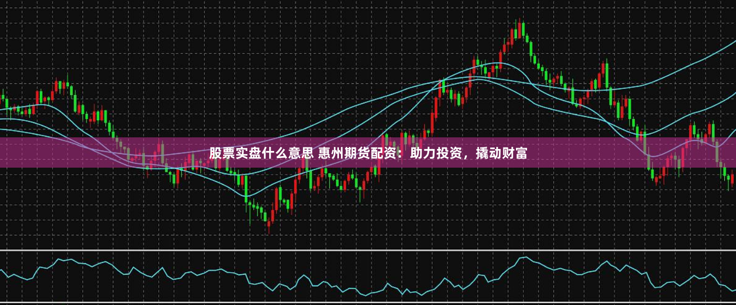 股票实盘什么意思 惠州期货配资：助力投资，撬动财富