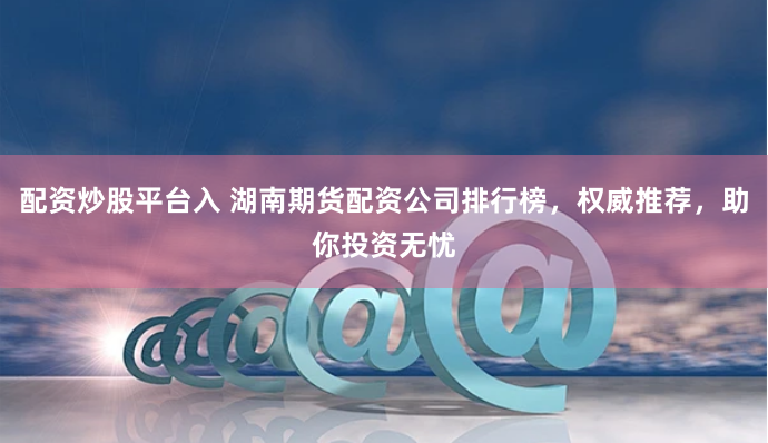 配资炒股平台入 湖南期货配资公司排行榜，权威推荐，助你投资无忧