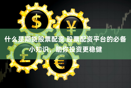 什么是期货股票配资 股票配资平台的必备小知识，助你投资更稳健