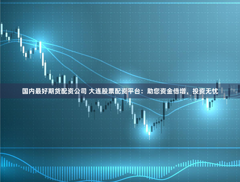 国内最好期货配资公司 大连股票配资平台：助您资金倍增，投资无忧