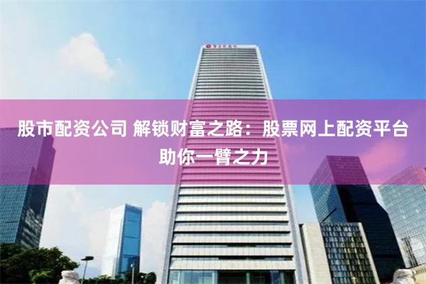 股市配资公司 解锁财富之路：股票网上配资平台助你一臂之力