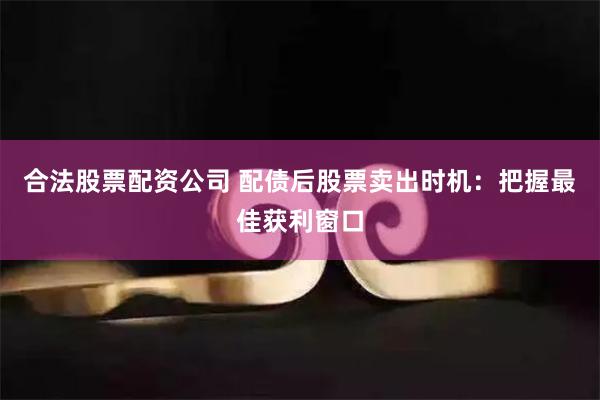 合法股票配资公司 配债后股票卖出时机：把握最佳获利窗口