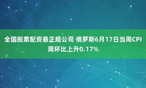 全国股票配资最正规公司 俄罗斯6月17日当周CPI周环比上升0.17%