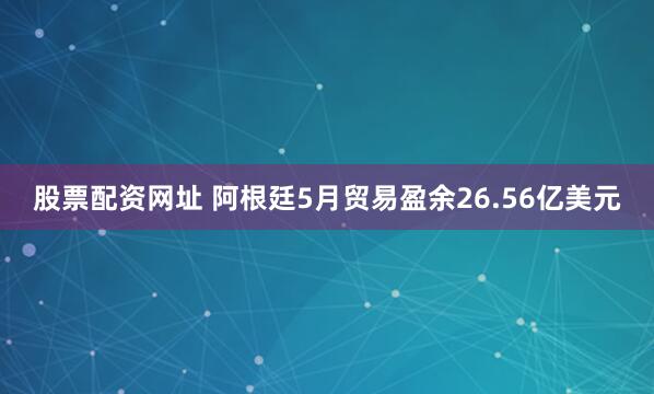 股票配资网址 阿根廷5月贸易盈余26.56亿美元