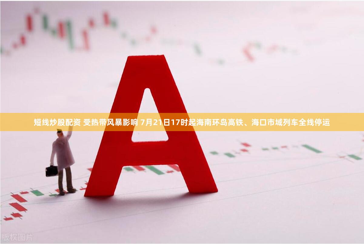 短线炒股配资 受热带风暴影响 7月21日17时起海南环岛高铁、海口市域列车全线停运