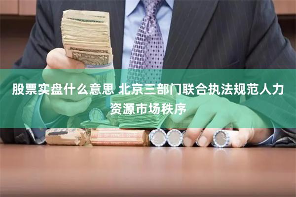 股票实盘什么意思 北京三部门联合执法规范人力资源市场秩序