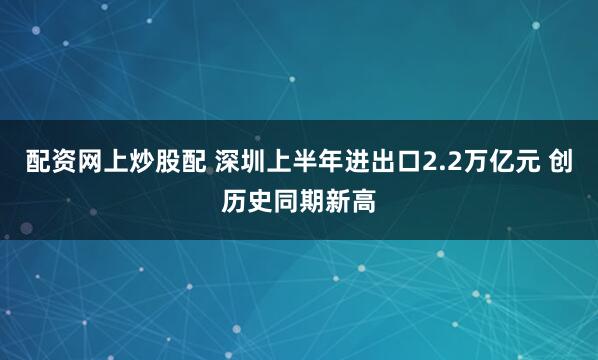 配资网上炒股配 深圳上半年进出口2.2万亿元 创历史同期新高