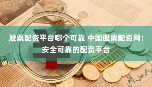 股票配资平台哪个可靠 中国股票配资网：安全可靠的配资平台