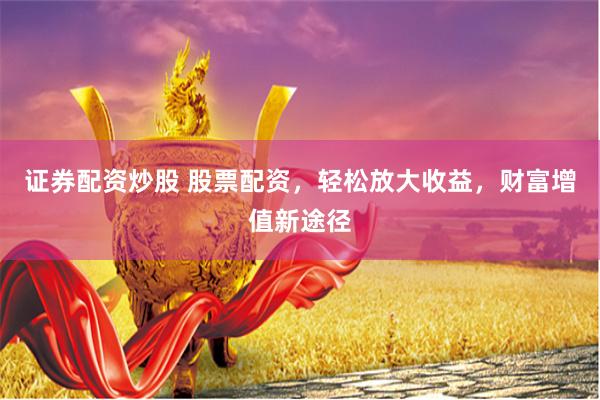 证券配资炒股 股票配资,轻松放大收益,财富增值新途径