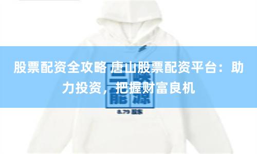 股票配资全攻略 唐山股票配资平台:助力投资,把握财富良机