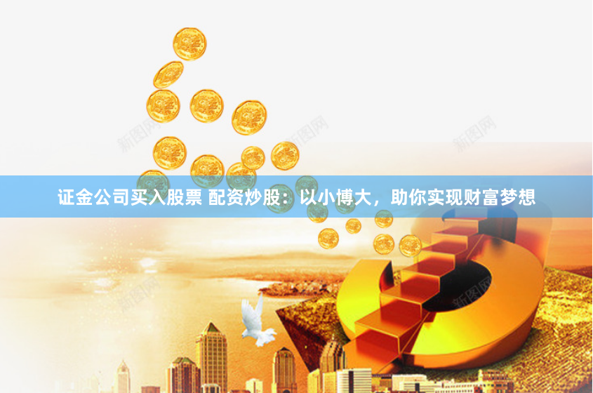 证金公司买入股票 配资炒股：以小博大，助你实现财富梦想