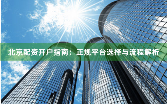 北京配资开户指南：正规平台选择与流程解析