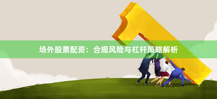 场外股票配资：合规风险与杠杆策略解析